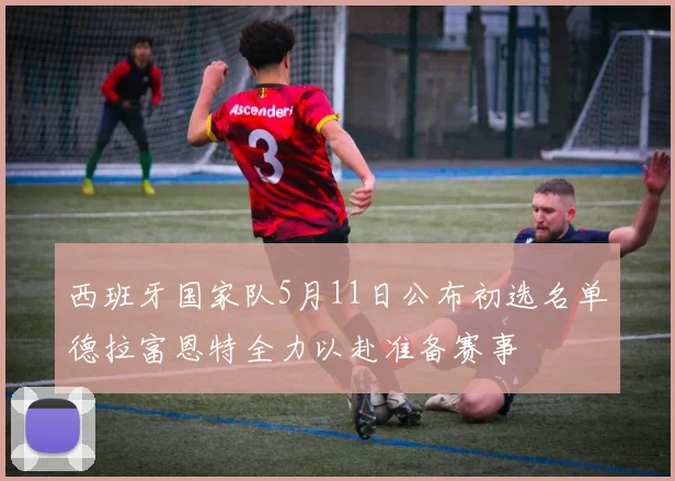 西班牙国家队5月11日公布初选名单德拉富恩特全力以赴准备赛事
