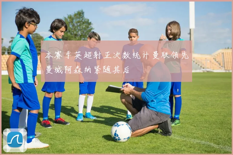 本赛季英超射正次数统计曼联领先曼城阿森纳紧随其后