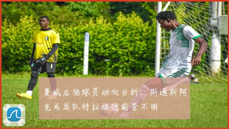 曼城后场球员动向分析：斯通斯阿克或离队特拉福德前景不明