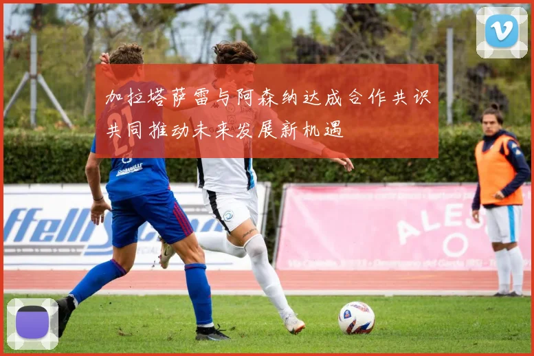 加拉塔萨雷与阿森纳达成合作共识共同推动未来发展新机遇