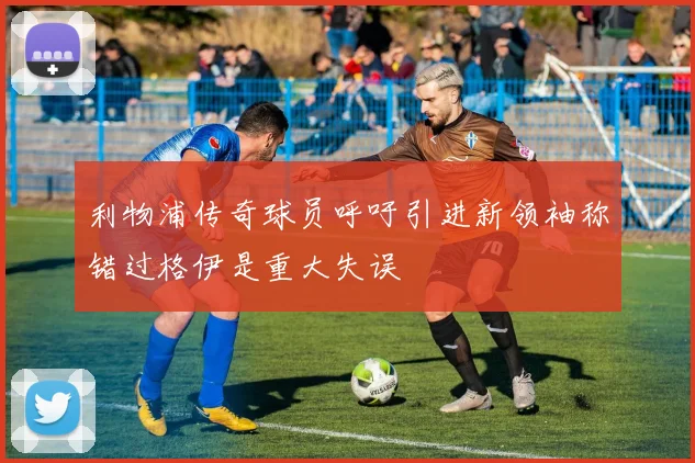利物浦传奇球员呼吁引进新领袖称错过格伊是重大失误