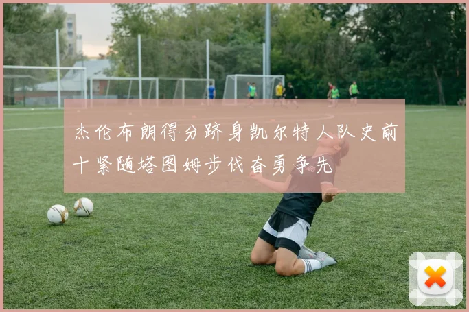 杰伦布朗得分跻身凯尔特人队史前十紧随塔图姆步伐奋勇争先