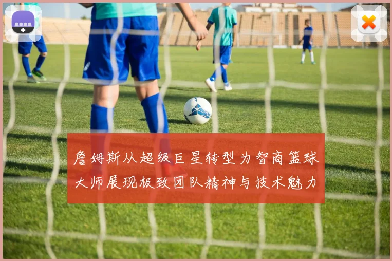 詹姆斯从超级巨星转型为智商篮球大师展现极致团队精神与技术魅力