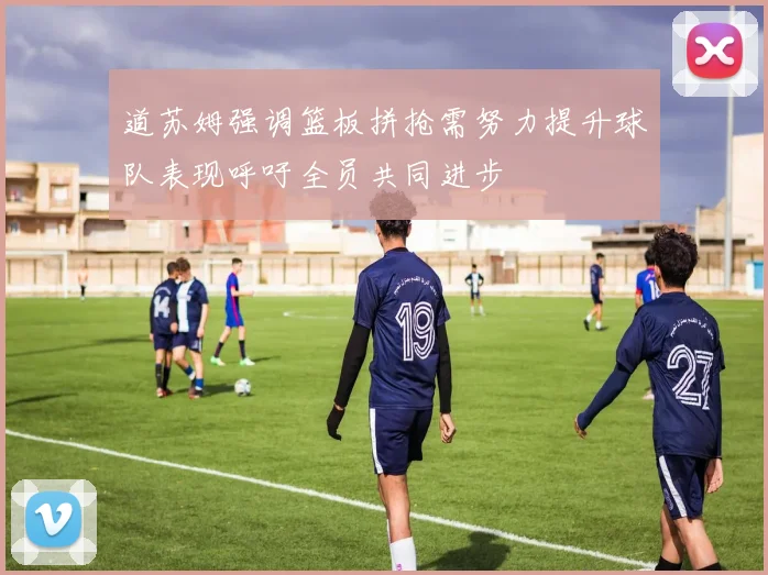 道苏姆强调篮板拼抢需努力提升球队表现呼吁全员共同进步