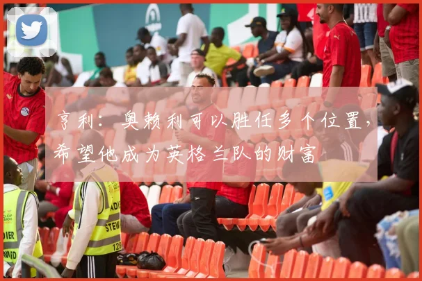 亨利：奥赖利可以胜任多个位置，希望他成为英格兰队的财富