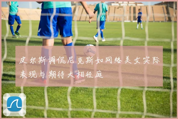 皮尔斯调侃尼克斯如网络美女实际表现与期待大相径庭