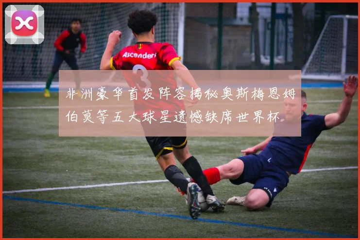 非洲豪华首发阵容揭秘奥斯梅恩姆伯莫等五大球星遗憾缺席世界杯